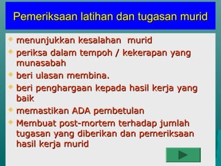 Pemeriksaan latihan dan tugasan murid
 menunjukkan kesalahan murid
 periksa dalam tempoh / kekerapan yang
  munasabah
 beri ulasan membina.

 beri penghargaan kepada hasil kerja yang
  baik
 memastikan ADA pembetulan

 Membuat post-mortem terhadap jumlah
  tugasan yang diberikan dan pemeriksaan
  hasil kerja murid
 