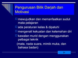 Pengurusan Bilik Darjah dan
Motivasi
 mewujudkan dan memanfaatkan sudut
  mata pelajaran
 ada peraturan kelas & dipatuhi
 mengenali kekuatan dan kelemahan diri
 kawalan murid dengan menggunakan
  pelbagai teknik
 (mata, nada suara, mimik muka, dan
  bahasa badan)
 