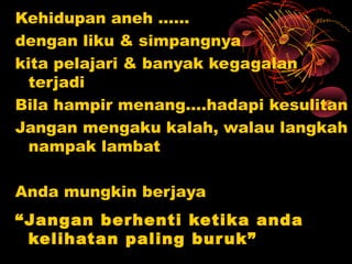 Kehidupan aneh ……
dengan liku & simpangnya
kita pelajari & banyak kegagalan
  terjadi
Bila hampir menang….hadapi kesulitan
Jangan mengaku kalah, walau langkah
  nampak lambat

Anda mungkin berjaya
“Jangan berhenti ketika anda
 kelihatan paling bur uk”
 