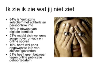 Ik zie ik zie wat jij niet ziet 84% is “enigszins selectief” met achterlaten persoonlijke info 76% is bewust van digitale identiteit 53% maakt zich wel eens zorgen over privacy en online sporen 10% heeft wel eens ongewenste info van zichzelf gevonden 51% heeft geen bezwaar tegen online publicatie geboortedatum  