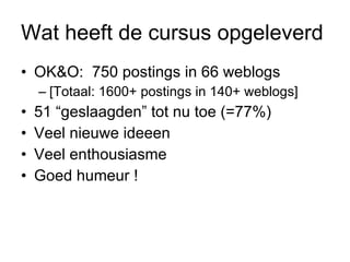 Wat heeft de cursus opgeleverd OK&O:  750 postings in 66 weblogs [Totaal: 1600+ postings in 140+ weblogs] 51 “geslaagden” tot nu toe (=77%) Veel nieuwe ideeen Veel enthousiasme Goed humeur ! 
