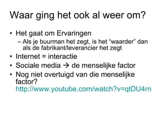 Waar ging het ook al weer om? Het gaat om Ervaringen Als je buurman het zegt, is het “waarder” dan als de fabrikant/leverancier het zegt Internet = interactie Sociale media    de menselijke factor Nog niet overtuigd van die menselijke factor?  http://www.youtube.com/watch?v=qtDU4rnhP-o   