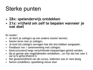 Sterke punten 28x: spelenderwijs ontdekken 21x: vrijheid om zelf te bepalen wanneer je wat doet En verder:  Je leert je collega's op een andere manier kennen.  Samen leren met je collega's  Je kunt bij collega's navragen hoe die iets hebben aangepakt.  Feedback van / samenwerking met collega's  Gestructureerd langs verschillende toepassingen geleid worden.  Op je gemak alle mogelijkheden ontdekken...en fijn dat het voor 2 uur p/w gefaciliteerd is  Het gezamelijkheid van de cursus. Iedereen was er mee bezig  Samen ontdekken; opwekking nieuw elan  