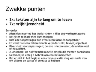 Zwakke punten 3x: teksten zijn te lang om te lezen 7x: vrijblijvendheid En verder Misschien meer op het werk richten / Niet erg werkgerelateerd  Dat je er zo maar mee kunt stoppen  Niet alle toepassingen zijn even interessant en toepasbaar  Er wordt wel een zekere kennis verondersteld; teveel jargontaal  Diversiteit van toepassingen; de ene is interessant; de andere niet of nauwelijks. 2.0moeheid; de hoeveelheid nieuwe dingen die mensen aankunnen  Gezamelijke uitleg / Gebrek aan contactmomenten  Dat er niet in het begin al een communicatie ding was zoals msn om tijdens de cursus al contact te hebben  
