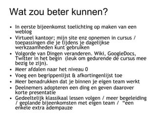 Wat zou beter kunnen? In eerste bijeenkomst toelichting op maken van een weblog  Virtueel kantoor; mijn site enz opnemen in cursus / toepassingen die je tijdens je dagelijkse werkzaamheden kunt gebruiken  Volgorde van Dingen veranderen. Wiki, GoogleDocs, Twitter in het begin  (leuk om gedurende de cursus mee bezig te zijn).  Meer afdalen naar het niveau 0 Voeg een begrippenlijst & afkortingenlijst toe  Meer benadrukken dat je binnen je eigen team werkt  Deelnemers adopteren een ding en geven daarover korte presentatie Gedeeltelijk klassikaal lessen volgen / meer begeleiding / geplande bijeenkomsten met eigen team /  “een enkele extra adempauze   