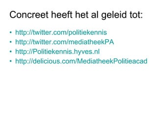 Concreet heeft het al geleid tot: http://twitter.com/politiekennis http://twitter.com/mediatheekPA   http://Politiekennis.hyves.nl http://delicious.com/MediatheekPolitieacademie 