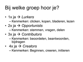 Bij welke groep hoor je? 1x ja     Lurkers   Kenmerken: clicken, kopen, bladeren, lezen 2x ja     Opportunists Kenmerken: stemmen, vragen, delen 3x ja     Contributors Kenmerken: beoordelen, beantwoorden, bijdragen 4x ja     Creators Kenmerken: Beginnen, creeren, initieren 
