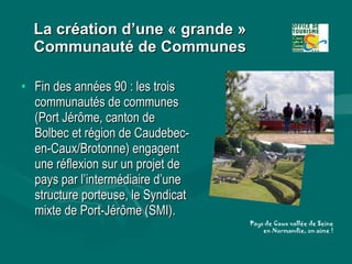 La création d’une « grande » Communauté de Communes <ul><li>Fin des années 90 : les trois communautés de communes (Port Jé...