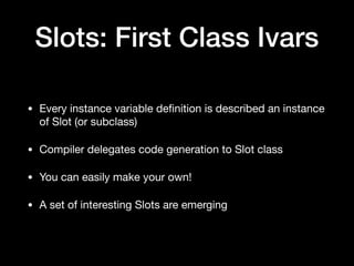 Slots: First Class Ivars
• Every instance variable deﬁnition is described an instance
of Slot (or subclass)

• Compiler delegates code generation to Slot class

• You can easily make your own! 

• A set of interesting Slots are emerging
 