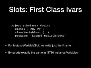 Slots: First Class Ivars
Object subclass: #Point
slots: { #x. #y }
classVariables: { }
package: 'Kernel-BasicObjects'
• For InstanceVariableSlot: we write just the #name

• Bytecode exactly the same as ST80 Instance Variables
 