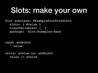 Slots: make your own
Slot subclass: #ExampleSlotWithState
slots: { #value }
classVariables: { }
package: ‘Slot-Examples-Base'
read: anObject
^ value
write: aValue to: anObject
value := aValue
 