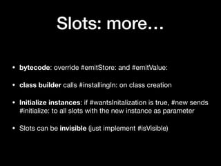 Slots: more…
• bytecode: override #emitStore: and #emitValue:

• class builder calls #installingIn: on class creation

• Initialize instances: if #wantsInitalization is true, #new sends
#initialize: to all slots with the new instance as parameter

• Slots can be invisible (just implement #isVisible)
 