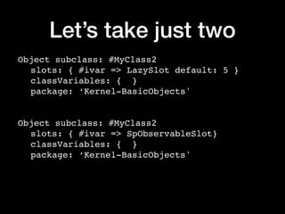 Let’s take just two
Object subclass: #MyClass2
slots: { #ivar => LazySlot default: 5 }
classVariables: { }
package: ‘Kernel-BasicObjects'
Object subclass: #MyClass2
slots: { #ivar => SpObservableSlot}
classVariables: { }
package: ‘Kernel-BasicObjects'
 