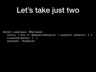 Let’s take just two
Object subclass: #MyClass2
slots: { #iv => SpObservableSlot + LazySlot default: 5 }
classVariables: { }
package: ‘Examples'
 