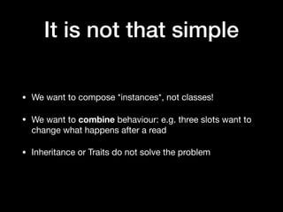It is not that simple
• We want to compose *instances*, not classes! 

• We want to combine behaviour: e.g. three slots want to
change what happens after a read

• Inheritance or Traits do not solve the problem
 