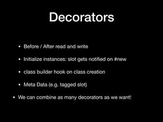 Decorators
• Before / After read and write

• Initialize instances: slot gets notiﬁed on #new

• class builder hook on class creation

• Meta Data (e.g. tagged slot)

• We can combine as many decorators as we want!
 