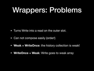 Wrappers: Problems
• Turns Write into a read on the outer slot.

• Can not compose easily (order!)

• Weak + WriteOnce: the history collection is weak!

• WriteOnce + Weak: Write goes to weak array
 
