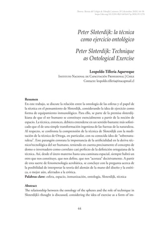 44
Peter Sloterdijk: la técnica
como ejercicio ontológico
Peter Sloterdijk: Technique
as Ontological Exercise
Leopoldo Tillería Aqueveque
Instituto Nacional de Capacitación Profesional | Chile
Contacto: leopoldo.tilleria@inacapmail.cl
Resumen
En este trabajo, se discute la relación entre la ontología de las esferas y el papel de
la técnica en el pensamiento de Sloterdijk, considerando la idea de ejercicio como
forma de equipamiento inmunológico. Para ello, se parte de la premisa sloterdij-
kiana de que el ser humano se constituye esencialmente a partir de la noción de
espacio. La técnica, entonces, debiera entenderse en un sentido bastante más sofisti­
cado que el de una simple transformación ingeniosa de las fuerzas de la naturaleza.
Al respecto, se confronta la comprensión de la técnica de Sloterdijk con la medi-
tación de la técnica de Ortega, en particular, con su conocida idea de “sobrenatu-
raleza”. Este parangón constata la importancia de la artificialidad en la deriva téc-
nico/tecnológica del ser humano, teniendo en cuenta precisamente el concepto de
domo o invernadero como correlato casi perfecto de la definición orteguiana de la
técnica. Así, desde el útero materno hasta una caminata espacial, siempre habrá un
otro que nos constituye, que nos define, que nos “acoraza” decisivamente. A partir
de esta suerte de fenomenología acrobática, se concluye con la pregunta acerca de
la posibilidad de interpretar la teoría del alemán de la mano del diseño y la estéti-
ca, o mejor aún, aferrados a la erótica.
Palabras clave: esfera, espacio, inmunización, ontología, Sloterdijk, técnica
Abstract
The relationship between the ontology of the spheres and the role of technique in
Sloterdijk’s thought is discussed, considering the idea of exercise as a form of im-
Theoría. Revista del Colegio de Filosofía | número 39 | diciembre 2020 | 44-58.
https://doi.org/10.22201/ffyl.16656415p.2020.39.1278
 