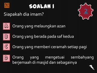 Soalan 1
Siapakah dia imam?
                                        2
A   Orang yang melaungkan azan

B   Orang yang berada pada saf kedua

C   Orang yang memberi ceramah setiap pagi

D   Orang yang mengetuai sembahyang
    berjemaah di masjid dan sebagainya
 