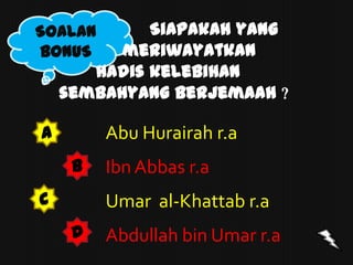 SOALAN       Siapakah yang
BONUS     meriwayatkan
       hadis kelebihan
    sembahyang berjemaah ?

A        Abu Hurairah r.a
     B   Ibn Abbas r.a
C        Umar al-Khattab r.a
     D   Abdullah bin Umar r.a
 