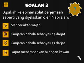 Soalan 3
Apakah kelebihan solat berjemaah
                                           1
seperti yang dijelaskan oleh Nabi s.a.w?
A   Menceriakan wajah

B   Ganjaran pahala sebanyak 27 darjat

C   Ganjaran pahala sebanyak 37 darjat

D   Dapat menambahkan bilangan kawan
 