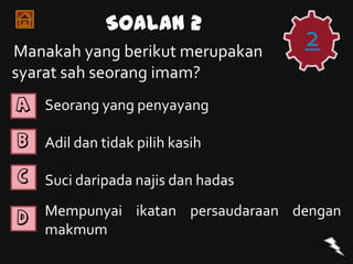 Soalan 2
Manakah yang berikut merupakan
                                    2
syarat sah seorang imam?
A   Seorang yang penyayang

B   Adil dan tidak pilih kasih

C   Suci daripada najis dan hadas

D   Mempunyai ikatan persaudaraan dengan
    makmum
 
