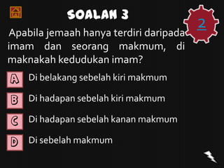 Soalan 3
Apabila jemaah hanya terdiri daripada
                                        2
imam dan seorang makmum, di
maknakah kedudukan imam?
A   Di belakang sebelah kiri makmum

B   Di hadapan sebelah kiri makmum

C   Di hadapan sebelah kanan makmum

D   Di sebelah makmum
 