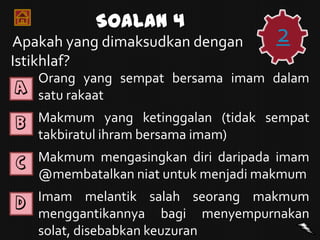Soalan 4
Apakah yang dimaksudkan dengan      2
Istikhlaf?
  Orang yang sempat bersama imam dalam
A
  satu rakaat
B Makmum yang ketinggalan (tidak sempat
   takbiratul ihram bersama imam)
C Makmum mengasingkan diri daripada imam
   @membatalkan niat untuk menjadi makmum
D Imam      melantik salah seorang makmum
   menggantikannya bagi menyempurnakan
   solat, disebabkan keuzuran
 