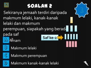 Soalan 2
Sekiranya jemaah terdiri daripada
                                    3
makmum lelaki, kanak-kanak
lelaki dan makmum
perempuan, siapakah yang berada
pada saf
                    Saf ke-2
ke-2?
 A Imam

B Makmum lelaki

C Makmum perempuan

D Makmum kanak-kanak lelaki
 