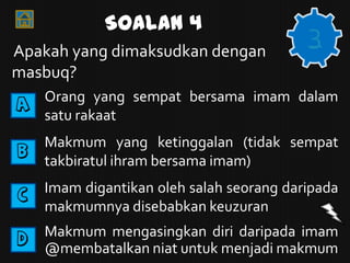 Soalan 4
Apakah yang dimaksudkan dengan
                                          3
masbuq?
A   Orang yang sempat bersama imam dalam
    satu rakaat

B
    Makmum yang ketinggalan (tidak sempat
    takbiratul ihram bersama imam)

C   Imam digantikan oleh salah seorang daripada
    makmumnya disebabkan keuzuran
D   Makmum mengasingkan diri daripada imam
    @membatalkan niat untuk menjadi makmum
 