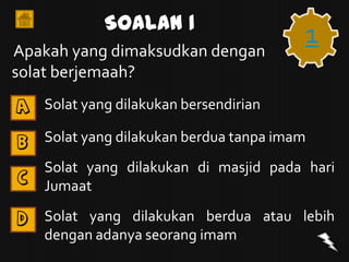 Soalan 1
Apakah yang dimaksudkan dengan
                                         1
solat berjemaah?
A   Solat yang dilakukan bersendirian

B   Solat yang dilakukan berdua tanpa imam
    Solat yang dilakukan di masjid pada hari
C
    Jumaat

D   Solat yang dilakukan berdua atau lebih
    dengan adanya seorang imam
 