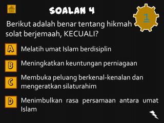 Soalan 4
Berikut adalah benar tentang hikmah
                                           1
solat berjemaah, KECUALI?
A   Melatih umat Islam berdisiplin

B   Meningkatkan keuntungan perniagaan
    Membuka peluang berkenal-kenalan dan
C
    mengeratkan silaturahim

D   Menimbulkan rasa persamaan antara umat
    Islam
 