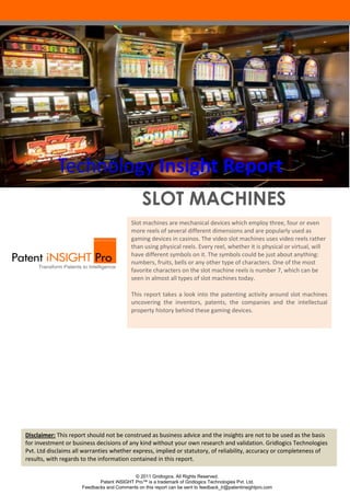 Technology Insight Report
SLOT MACHINES
Slot machines are mechanical devices which employ three, four or even
more reels of several different dimensions and are popularly used as
gaming devices in casinos. The video slot machines uses video reels rather
than using physical reels. Every reel, whether it is physical or virtual, will
have different symbols on it. The symbols could be just about anything:
numbers, fruits, bells or any other type of characters. One of the most
favorite characters on the slot machine reels is number 7, which can be
seen in almost all types of slot machines today.
This report takes a look into the patenting activity around slot machines
uncovering the inventors, patents, the companies and the intellectual
property history behind these gaming devices.

Disclaimer: This report should not be construed as business advice and the insights are not to be used as the basis
for investment or business decisions of any kind without your own research and validation. Gridlogics Technologies
Overview
Pvt. Ltd disclaims all warranties whether express, implied or statutory, of reliability, accuracy or completeness of
results, with regards to the information contained in this report.
© 2011 Gridlogics. All Rights Reserved.
Patent iNSIGHT Pro™ is a trademark of Gridlogics Technologies Pvt. Ltd.
Feedbacks and Comments on this report can be sent to feedback_tr@patentinsightpro.com

 