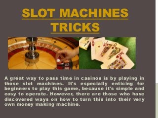 SLOT MACHINES
TRICKS
A great way to pass time in casinos is by playing in
those slot machines. It's especially enticing for
beginners to play this game, because it's simple and
easy to operate. However, there are those who have
discovered ways on how to turn this into their very
own money making machine.
 