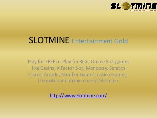 SLOTMINE Entertainment Gold
Play for FREE or Play for Real, Online Slot games
like Casino, X Factor Slot, Monopoly, Scratch
Cards, Arcade, Number Games, casino Games,
Cleopatra and many more at Slotmine.
http://www.slotmine.com/
 
