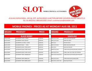SLOT                          MOBILE PHONES & ACCESSORIES


        A5 & A6 CHERUB MALL. KM 18, OPP. ALPHA BEACH JUNCTION (BEFORE CHEVRON ROUND ABOUT) LEKKI EPE EX
                        TEL: 01-8422352; 08033913202. Email: customercare@slotlekki.com


              MOBILE PHONES- PRICES AS AT MONDAY AUG 08, 2011
BRAND           PRODUCT                         PRICE                BRAND                   PRODUCT
                          BLACK BERRY                                                                SAMSUNG
BLACK BERRY     BLACKBERRY CURVE 2 (8520)       29,000.00            SAM C3212 DUAL          2SIMS,CAM,VID,BT,MS,FM,

BLACK BERRY     BLACKBERRY PEARL 3G(9105)       40,000.00            SAM E1225 DUAL          2SIMS,FM,TORCH

BLACK BERRY     BLACKBERRY 3G CURVE 3 (9300)    43,000.00            SAM E2121               CAM,FM,VID,BT

BLACK BERRY     BLACKBERRY BOLD2   (9700)       56,000.00            SAM E2152 DUAL          2SIMS,CAM,VID,BT,MS,FM

BLACK BERRY     BLACKBERRY BOLD2 (9700) WHITE   64,000.00            SAM E3210               CAM,VID,BT,MS,FM

BLACK BERRY     BLACKBERRY BOLD4 (9780) BLACK   65,500.00            SAM B7722 DUAL          2 SIMS,CAM,VID,BT,MS,FM,WIFI,T/SCREEN

BLACK BERRY     BLACKBERRY BOLD4 (9780) WHITE   66,500.00            SAM E2652 DUAL          2 SIMS, CAM, VID, BT,MS, FM,T/SCREEN

BLACK BERRY     BLACKBERRY TORCH (9800)BLACK    74,000.00            SAM C3222 DUAL(CHAT )   2 SIMS,CAM,VID,BT,FM,MS,Q/KEYPAD,WAP


BLACK BERRY     BLACKBERRY TORCH (9800) RED     85,000.00            SAM E2222 DUAL          2 SIMS,CAM,VID,BT,FM,MP3,GPRS

BLACK BERRY     BLACKBERRY TORCH (9800) WHITE   85,000.00            SAM S3353 (CHAT 335)    CAM,VID,BT,FM,MS
 