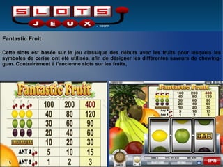 Fantastic Fruit
Cette slots est basée sur le jeu classique des débuts avec les fruits pour lesquels les
symboles de cerise ont été utilisés, afin de désigner les différentes saveurs de chewing-
gum. Contrairement à l’ancienne slots sur les fruits,
 