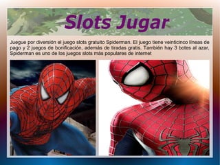 Juegue por diversión el juego slots gratuito Spiderman. El juego tiene veinticinco líneas de
pago y 2 juegos de bonificación, además de tiradas gratis. También hay 3 botes al azar,
Spiderman es uno de los juegos slots más populares de internet
 