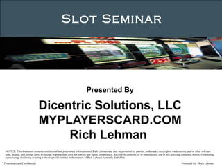 Presented by – Rich Lehman
Slot Seminar
* Proprietary and Confidential
 
Presented By
Dicentric Solutions, LLC
MYPLAYERSCARD.COM
Rich Lehman 
NOTICE: This document contains confidential and proprietary information of Rich Lehman and may be protected by patents, trademarks, copyrights, trade secrets, and/or other relevant
state, federal, and foreign laws. Its receipt or possession does not convey any rights to reproduce, disclose its contents, or to manufacture, use or sell anything contained herein. Forwarding,
reproducing, disclosing or using without specific written authorization of Rich Lehman is strictly forbidden.
 