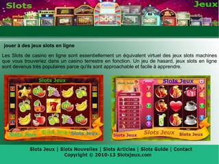 jouer à des jeux slots en ligne
Les Slots de casino en ligne sont essentiellement un équivalent virtuel des jeux slots machines
que vous trouveriez dans un casino terrestre en fonction. Un jeu de hasard, jeux slots en ligne
sont devenus très populaires parce qu'ils sont approachable et facile à apprendre.
 