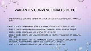 VARIANTES CONVENCIONALES DE PCI
• LAS PRINCIPALES VERSIONES DE ESTE BUS (Y POR LO TANTO DE SUS RESPECTIVAS RANURAS)
SON:
• PCI 1.0: PRIMERA VERSIÓN DEL BUS PCI. SE TRATA DE UN BUS DE 32 BITS A 16 MHZ.
• PCI 2.0: PRIMERA VERSIÓN ESTANDARIZADA Y COMERCIAL. BUS DE 32 BITS A 33 MHZ
• PCI 2.1: BUS DE 32 BITS, A 66 MHZ Y SEÑAL DE 3,3 VOLTIOS
• PCI 2.2: BUS DE 32 BITS, A 66 MHZ, REQUIRIENDO 3,3 VOLTIOS. TRANSFERENCIA DE HASTA
533 MB/S.
• PCI 2.3: BUS DE 32 BITS, A 66 MHZ. PERMITE EL USO DE 3,3 VOLTIOS Y SEÑALIZADOR
UNIVERSAL, PERO NO SOPORTA SEÑAL DE 5 VOLTIOS EN LAS TARJETAS.
• PCI 3.0: ES EL ESTÁNDAR DEFINITIVO, YA SIN SOPORTE PARA 5 VOLTIOS.
 