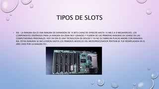 TIPOS DE SLOTS
• ISA : LA RANURA ISA ES UNA RANURA DE EXPANSIÓN DE 16 BITS CAPAZ DE OFRECER HASTA 16 MB/S A 8 MEGAHERCIOS. LOS
COMPONENTES DISEÑADOS PARA LA RANURA ISA ERAN MUY GRANDES Y FUERON DE LAS PRIMERAS RANURAS EN USARSE EN LAS
COMPUTADORAS PERSONALES. HOY EN DÍA ES UNA TECNOLOGÍA EN DESUSO Y YA NO SE FABRICAN PLACAS MADRE CON RANURAS
ISA. ESTAS RANURAS SE INCLUYERON HASTA LOS PRIMEROS MODELOS DEL MICROPROCESADOR PENTIUM III. FUE REEMPLAZADA EN EL
AÑO 2000 POR LA RANURA PCI .
 