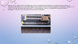 • VESA :EN 1992 EL COMITÉ VESA DE LA EMPRESA NEC CREA ESTA RANURA PARA DAR SOPORTE A LAS NUEVAS PLACAS DE VIDEO . ES
FÁCILMENTE IDENTIFICABLE EN LA PLACA BASE DEBIDO A QUE CONSISTE DE UN ISA CON UNA EXTENSIÓN COLOR MARRÓN, TRABAJA A
32 BITS Y CON UNA FRECUENCIA QUE VARIA DESDE 33 A 40 MEGAHERCIOS. TIENE 22,3 CENTÍMETROS DE LARGO (ISA MÁS LA
EXTENSIÓN) 1,4 DE ALTO, 0,9 DE ANCHO (ISA) Y 0,8 DE ANCHO (EXTENSIÓN).
 