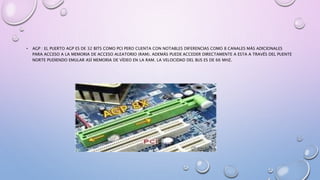 • AGP : EL PUERTO AGP ES DE 32 BITS COMO PCI PERO CUENTA CON NOTABLES DIFERENCIAS COMO 8 CANALES MÁS ADICIONALES
PARA ACCESO A LA MEMORIA DE ACCESO ALEATORIO (RAM). ADEMÁS PUEDE ACCEDER DIRECTAMENTE A ESTA A TRAVÉS DEL PUENTE
NORTE PUDIENDO EMULAR ASÍ MEMORIA DE VÍDEO EN LA RAM. LA VELOCIDAD DEL BUS ES DE 66 MHZ.
 