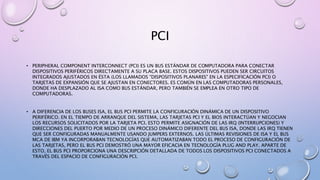 PCI
• PERIPHERAL COMPONENT INTERCONNECT (PCI) ES UN BUS ESTÁNDAR DE COMPUTADORA PARA CONECTAR
DISPOSITIVOS PERIFÉRICOS DIRECTAMENTE A SU PLACA BASE. ESTOS DISPOSITIVOS PUEDEN SER CIRCUITOS
INTEGRADOS AJUSTADOS EN ÉSTA (LOS LLAMADOS "DISPOSITIVOS PLANARES" EN LA ESPECIFICACIÓN PCI) O
TARJETAS DE EXPANSIÓN QUE SE AJUSTAN EN CONECTORES. ES COMÚN EN LAS COMPUTADORAS PERSONALES,
DONDE HA DESPLAZADO AL ISA COMO BUS ESTÁNDAR, PERO TAMBIÉN SE EMPLEA EN OTRO TIPO DE
COMPUTADORAS.
• A DIFERENCIA DE LOS BUSES ISA, EL BUS PCI PERMITE LA CONFIGURACIÓN DINÁMICA DE UN DISPOSITIVO
PERIFÉRICO. EN EL TIEMPO DE ARRANQUE DEL SISTEMA, LAS TARJETAS PCI Y EL BIOS INTERACTÚAN Y NEGOCIAN
LOS RECURSOS SOLICITADOS POR LA TARJETA PCI. ESTO PERMITE ASIGNACIÓN DE LAS IRQ (INTERRUPCIONES) Y
DIRECCIONES DEL PUERTO POR MEDIO DE UN PROCESO DINÁMICO DIFERENTE DEL BUS ISA, DONDE LAS IRQ TIENEN
QUE SER CONFIGURADAS MANUALMENTE USANDO JUMPERS EXTERNOS. LAS ÚLTIMAS REVISIONES DE ISA Y EL BUS
MCA DE IBM YA INCORPORABAN TECNOLOGÍAS QUE AUTOMATIZABAN TODO EL PROCESO DE CONFIGURACIÓN DE
LAS TARJETAS, PERO EL BUS PCI DEMOSTRÓ UNA MAYOR EFICACIA EN TECNOLOGÍA PLUG AND PLAY. APARTE DE
ESTO, EL BUS PCI PROPORCIONA UNA DESCRIPCIÓN DETALLADA DE TODOS LOS DISPOSITIVOS PCI CONECTADOS A
TRAVÉS DEL ESPACIO DE CONFIGURACIÓN PCI.
 