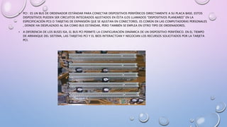 • PCI : ES UN BUS DE ORDENADOR ESTÁNDAR PARA CONECTAR DISPOSITIVOS PERIFÉRICOS DIRECTAMENTE A SU PLACA BASE. ESTOS
DISPOSITIVOS PUEDEN SER CIRCUITOS INTEGRADOS AJUSTADOS EN ÉSTA (LOS LLAMADOS "DISPOSITIVOS PLANEARES" EN LA
ESPECIFICACIÓN PCI) O TARJETAS DE EXPANSIÓN QUE SE AJUSTAN EN CONECTORES. ES COMÚN EN LAS COMPUTADORAS PERSONALES
, DONDE HA DESPLAZADO AL ISA COMO BUS ESTÁNDAR, PERO TAMBIÉN SE EMPLEA EN OTRO TIPO DE ORDENADORES.
• A DIFERENCIA DE LOS BUSES ISA, EL BUS PCI PERMITE LA CONFIGURACIÓN DINÁMICA DE UN DISPOSITIVO PERIFÉRICO. EN EL TIEMPO
DE ARRANQUE DEL SISTEMA, LAS TARJETAS PCI Y EL BIOS INTERACTÚAN Y NEGOCIAN LOS RECURSOS SOLICITADOS POR LA TARJETA
PCI.
 