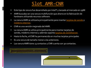 Slot AMR-CNREste tipo de ranura fue desarrollado por Intel® y lanzado al mercado en 1988AMR buscaba ser una ranura multifunción que ahorra en la fabricación de hardware utilizando recursos software.La ranura AMR se utilizaría principalmente para insertar tarjetas de sonido y módems internos.CNR es una versión mejorada del AMR.La ranura AMR se utiliza principalmente para insertar tarjetas de sonido, módems internos y además soporta tarjetas de red Ethernet.Hasta la fecha, el CNR ha permanecido en muchas tarjetas principales Es una ranura de tamaño menor a las anteriores.Las ranura AMR tiene 23 contactos y CNR cuenta con 30 contactos.