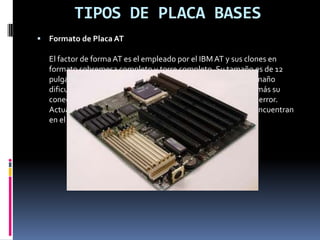 Formato de Placa Baby ATIBM presenta en 1985 el formato Baby AT, su menor tamaño favorece las cajas más pequeñas y facilita la ampliación, por lo que toda la industria se vuelca en él abandonando el formato AT. Tienen multitud de cables que dificultan la ventilación y con el micro alejado de la entrada de alimentación. Baby-ATDefine una placa de unos 220x330 mm, con unas posiciones determinadas para el conector del teclado, los slots de expansión y los agujeros de anclaje a la caja, así como un conector eléctrico dividido en dos piezas.Estas placas son las típicas de los ordenadores "clónicos" desde el 286 hasta los primeros Pentium. Con el auge de los periféricos (tarjeta sonido, CD-ROM, discos extraíbles...) salieron a la luz sus principales carencias: mala circulación del aire en las cajas (uno de los motivos de la aparición de disipadores y ventiladores de chip) y, sobre todo, una maraña enorme de cables que impide acceder a la placa sin desmontar al menos alguno.Para identificar una placa Baby-AT, lo mejor es observar el conector del teclado, que casi seguro que es una clavija DIN ancha, como las antiguas de HI-FI o bien mirar el conector que suministra la electricidad a la placa, que deberá estar dividido en dos piezas, cada una con 6 cables, con 4 cables negros (2 de cada una) en el centro.