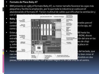 Formato de Placa ATXEl formato ATX es presentado por INTEL en 1995 con un tamaño de 12 pulgadas de ancho por 9,6 pulgadas de profundo, en este nuevo formato se resuelven todos los inconvenientes que perjudicaron a la ya mencionada placa. Incorporan los puertos más habituales y en algunos casos incluso la salida de monitor VGA. Todo esto conlleva el que muchas tarjetas necesarias se integren en la placa madre, abaratando costos y mejorando la ventilación. Factor de forma ATXLa placa de la foto pertenece a este estándar. Cada vez más comunes, va camino de ser las únicas en el mercado.Se las supone de más fácil ventilación y menos maraña de cables que las Baby-AT, debido a la colocación de los conectores. Para ello, el microprocesador suele colocarse cerca del ventilador de la fuente de alimentación y los conectores para discos cerca de los extremos de la placa.La diferencia "a ojo descubierto" con las AT se encuentra en sus conectores, que suelen ser más (por ejemplo, con USB o con FireWire), están agrupados y tienen el teclado y ratón en clavijas mini-DIN. Además, reciben la electricidad mediante un conector formado por una sola pieza