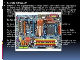 FORMATO DE PLACA LPXEste factor de forma lo utilizan muchos equipos de marca para ordenadores de sobremesa. La mayoría de las placas tienen integrados más periféricos de los usuales. Los slots para las tarjetas de expansión no se encuentran sobre la placa base sino en un conector especial en el que están pinchadas, llamados risercard.Factor de forma LPXEstas placas son de tamaño similar a las Baby-AT, aunque con la peculiaridad de que los slots para las tarjetas de expansión no se encuentran sobre la placa base, sino en un conector especial en el que están pinchadas, la risercard.De esta forma, una vez montadas, las tarjetas quedan paralelas a la placa base, en vez de perpendiculares como en las Baby-AT; es un diseño típico de ordenadores de sobremesa con caja estrecha (menos de 15 cm de alto), y su único problema viene de que la risercard no suele tener más de dos o tres slots, contra cinco en una Baby-AT típica.